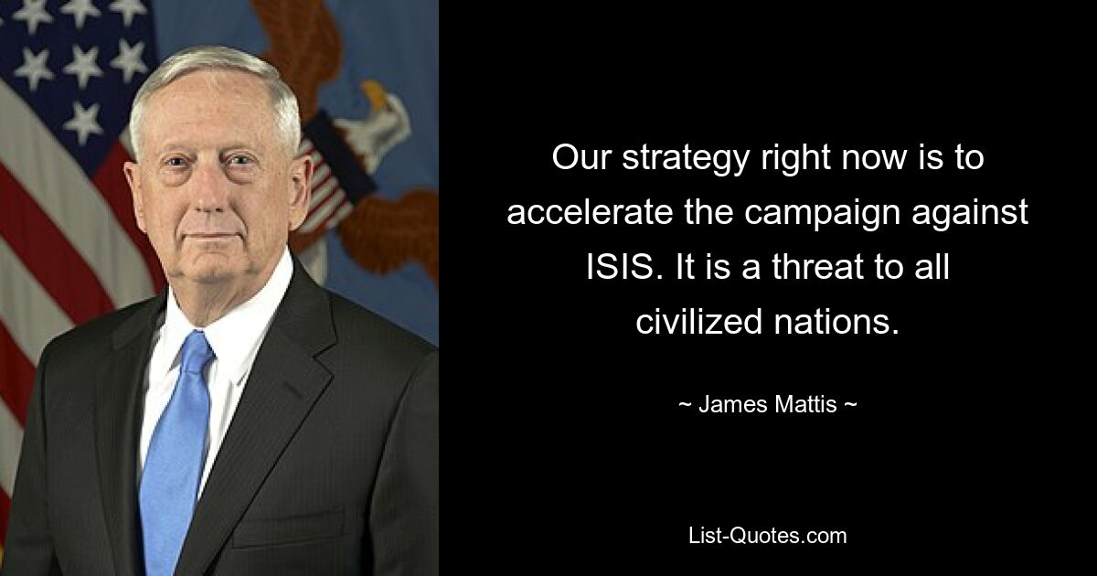 Our strategy right now is to accelerate the campaign against ISIS. It is a threat to all civilized nations. — © James Mattis