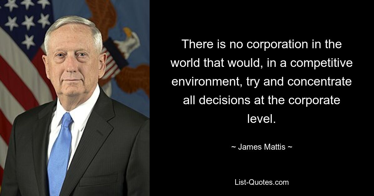 There is no corporation in the world that would, in a competitive environment, try and concentrate all decisions at the corporate level. — © James Mattis