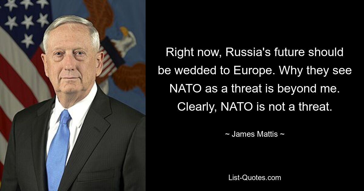 Im Moment sollte Russlands Zukunft mit Europa verbunden sein. Warum sie die NATO als Bedrohung ansehen, ist mir ein Rätsel. Offensichtlich ist die NATO keine Bedrohung. — © James Mattis 