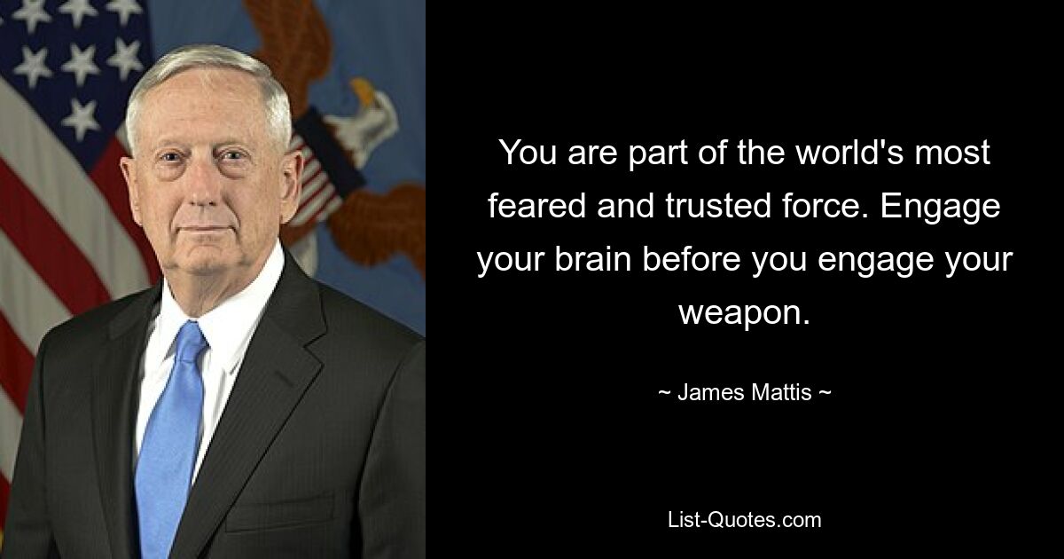 You are part of the world's most feared and trusted force. Engage your brain before you engage your weapon. — © James Mattis