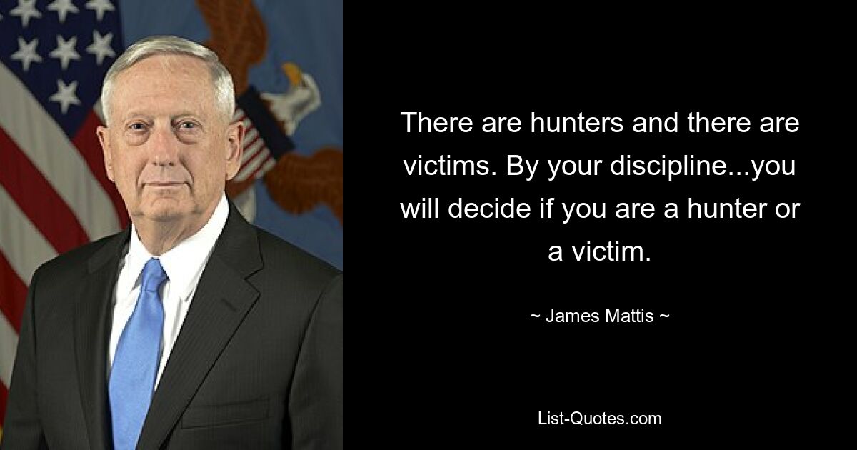 There are hunters and there are victims. By your discipline...you will decide if you are a hunter or a victim. — © James Mattis