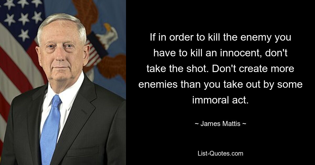 If in order to kill the enemy you have to kill an innocent, don't take the shot. Don't create more enemies than you take out by some immoral act. — © James Mattis