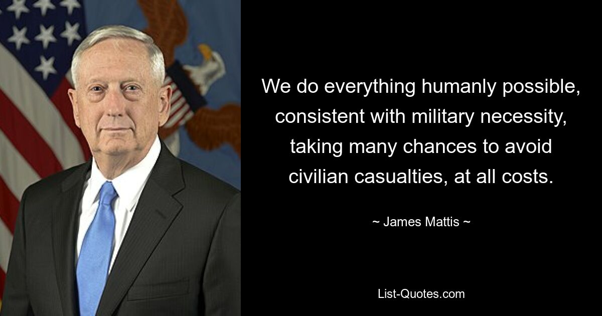 We do everything humanly possible, consistent with military necessity, taking many chances to avoid civilian casualties, at all costs. — © James Mattis