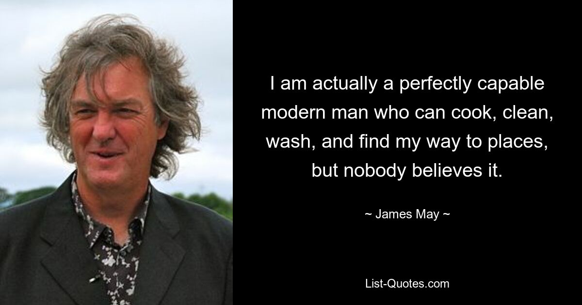 I am actually a perfectly capable modern man who can cook, clean, wash, and find my way to places, but nobody believes it. — © James May