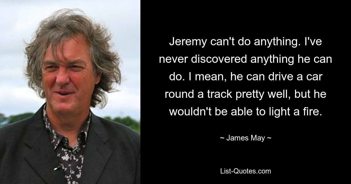 Jeremy can't do anything. I've never discovered anything he can do. I mean, he can drive a car round a track pretty well, but he wouldn't be able to light a fire. — © James May