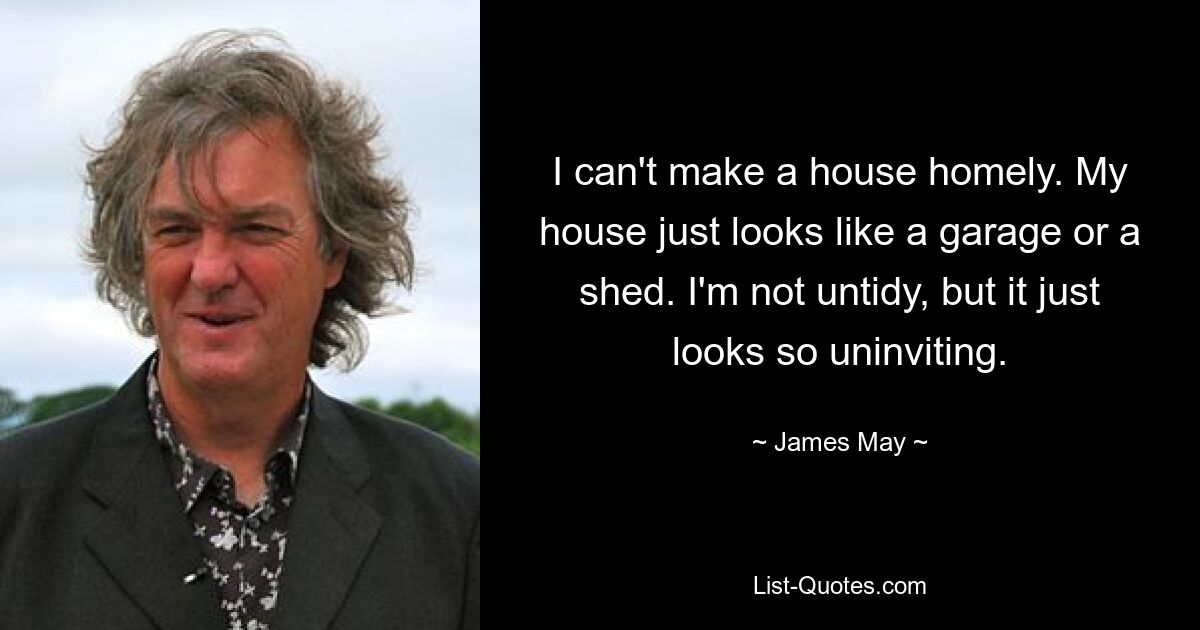 I can't make a house homely. My house just looks like a garage or a shed. I'm not untidy, but it just looks so uninviting. — © James May