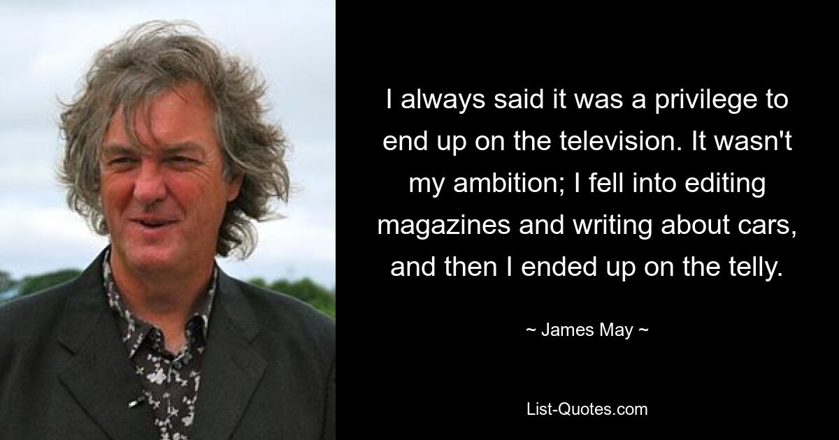 I always said it was a privilege to end up on the television. It wasn't my ambition; I fell into editing magazines and writing about cars, and then I ended up on the telly. — © James May