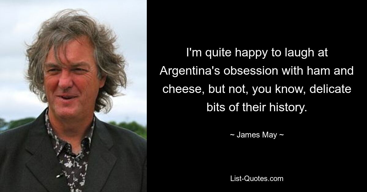 I'm quite happy to laugh at Argentina's obsession with ham and cheese, but not, you know, delicate bits of their history. — © James May