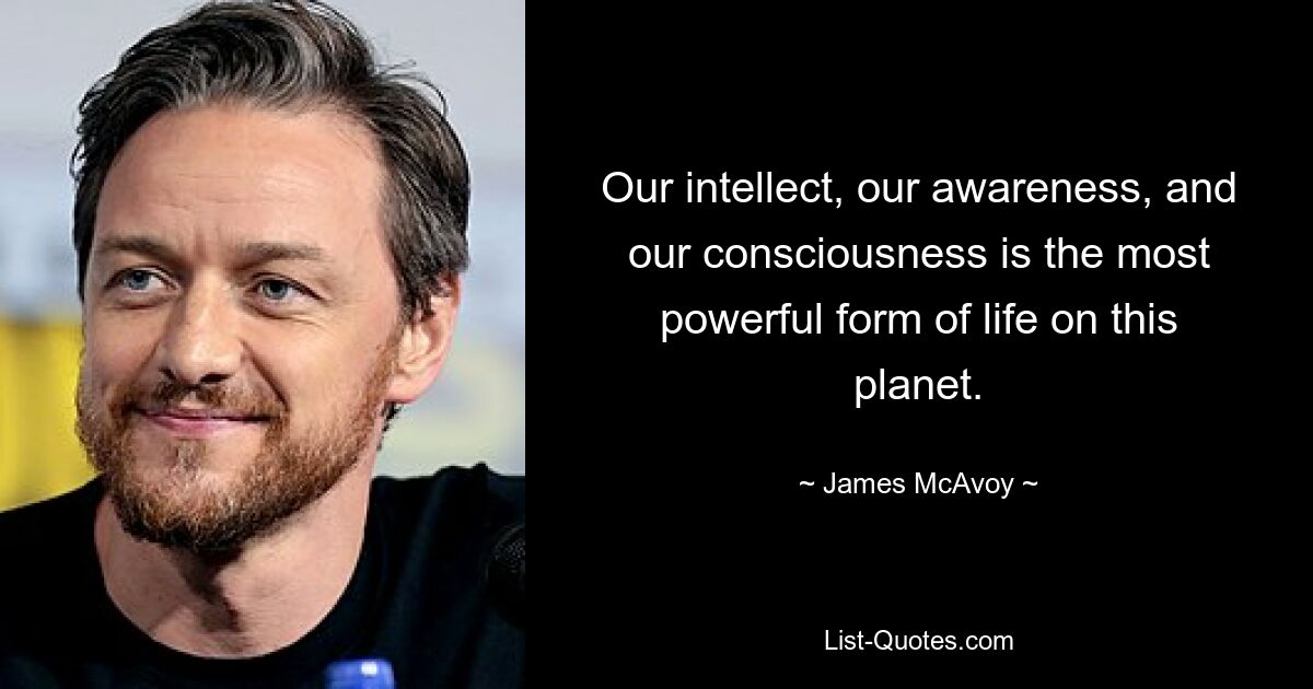 Our intellect, our awareness, and our consciousness is the most powerful form of life on this planet. — © James McAvoy