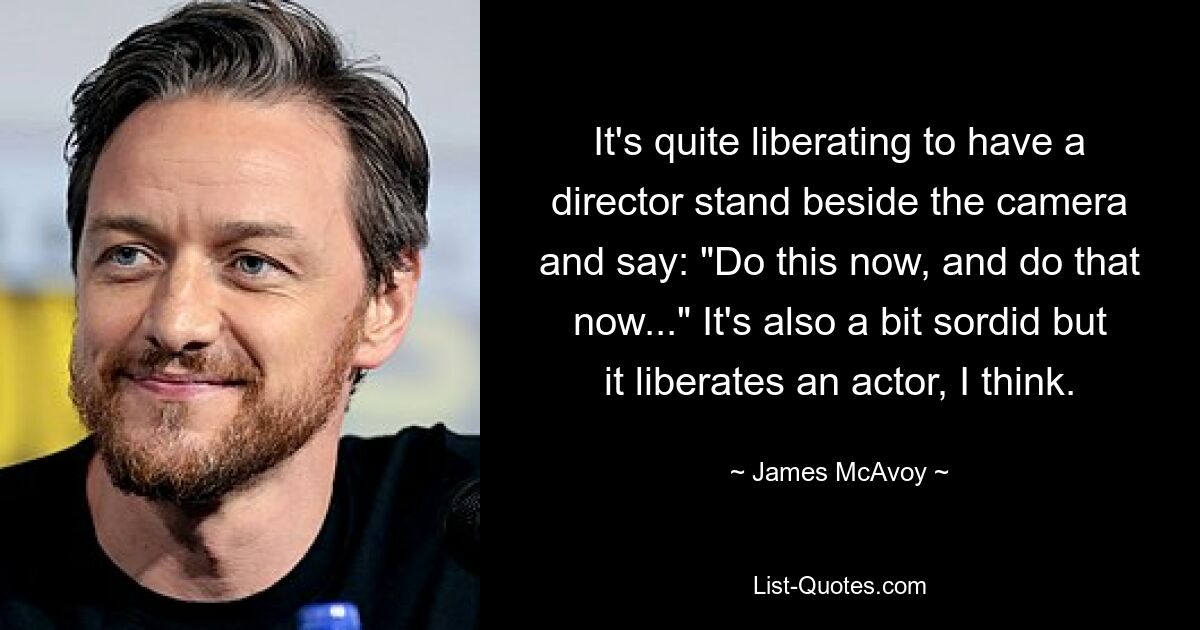 It's quite liberating to have a director stand beside the camera and say: "Do this now, and do that now..." It's also a bit sordid but it liberates an actor, I think. — © James McAvoy