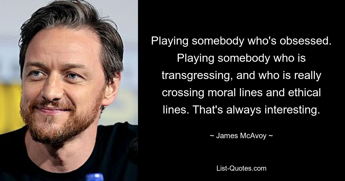 Playing somebody who's obsessed. Playing somebody who is transgressing, and who is really crossing moral lines and ethical lines. That's always interesting. — © James McAvoy