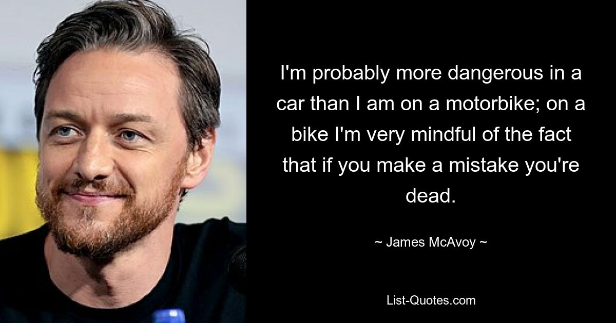 I'm probably more dangerous in a car than I am on a motorbike; on a bike I'm very mindful of the fact that if you make a mistake you're dead. — © James McAvoy