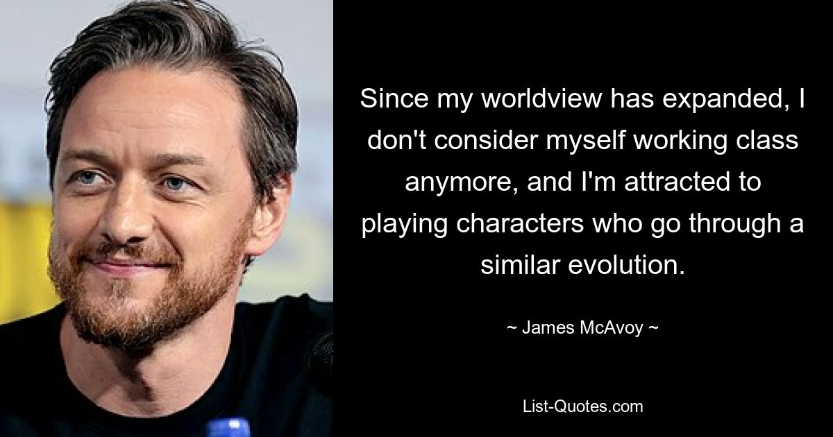 Since my worldview has expanded, I don't consider myself working class anymore, and I'm attracted to playing characters who go through a similar evolution. — © James McAvoy