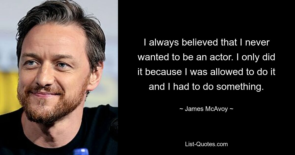 I always believed that I never wanted to be an actor. I only did it because I was allowed to do it and I had to do something. — © James McAvoy