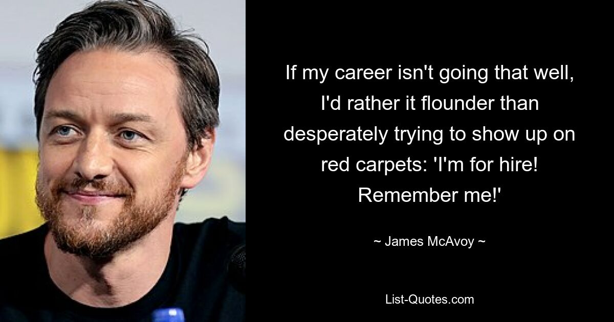 If my career isn't going that well, I'd rather it flounder than desperately trying to show up on red carpets: 'I'm for hire! Remember me!' — © James McAvoy