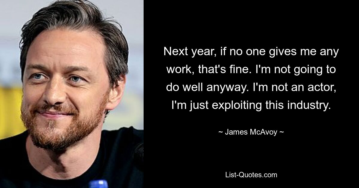 Next year, if no one gives me any work, that's fine. I'm not going to do well anyway. I'm not an actor, I'm just exploiting this industry. — © James McAvoy