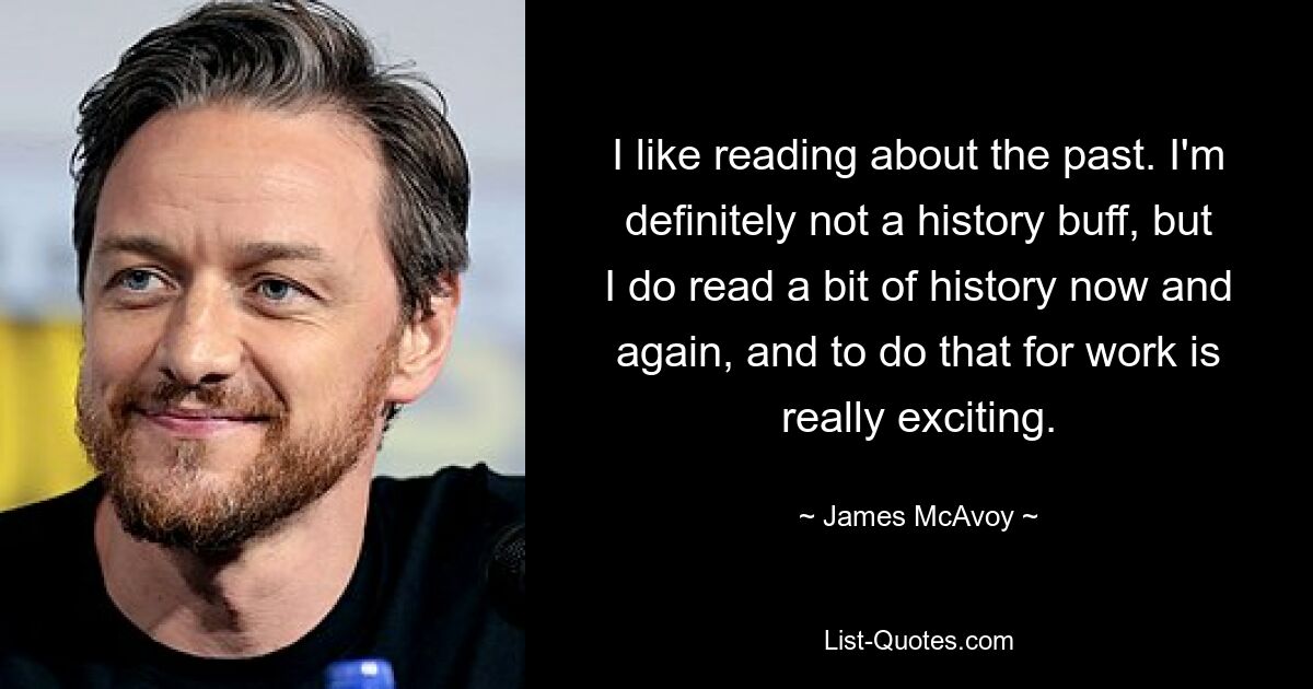 I like reading about the past. I'm definitely not a history buff, but I do read a bit of history now and again, and to do that for work is really exciting. — © James McAvoy