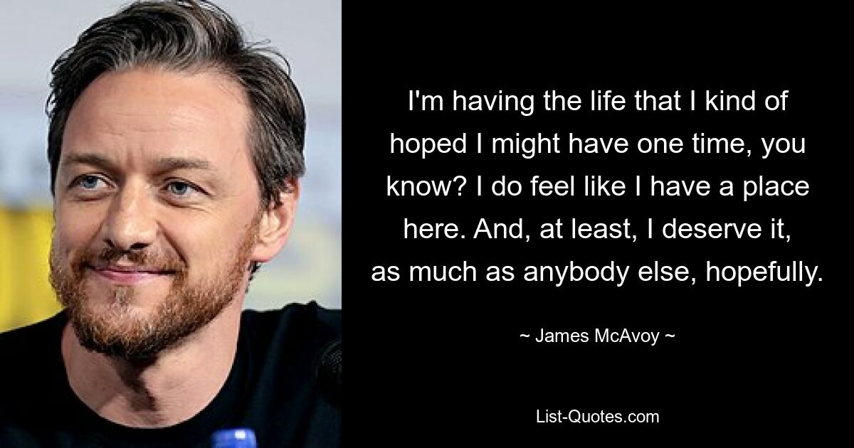 I'm having the life that I kind of hoped I might have one time, you know? I do feel like I have a place here. And, at least, I deserve it, as much as anybody else, hopefully. — © James McAvoy