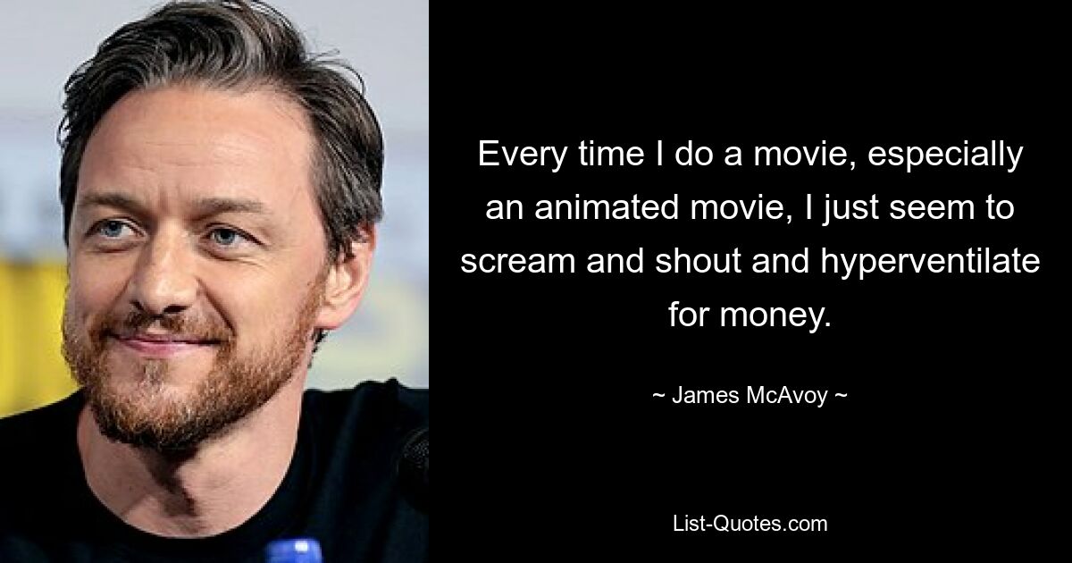 Every time I do a movie, especially an animated movie, I just seem to scream and shout and hyperventilate for money. — © James McAvoy