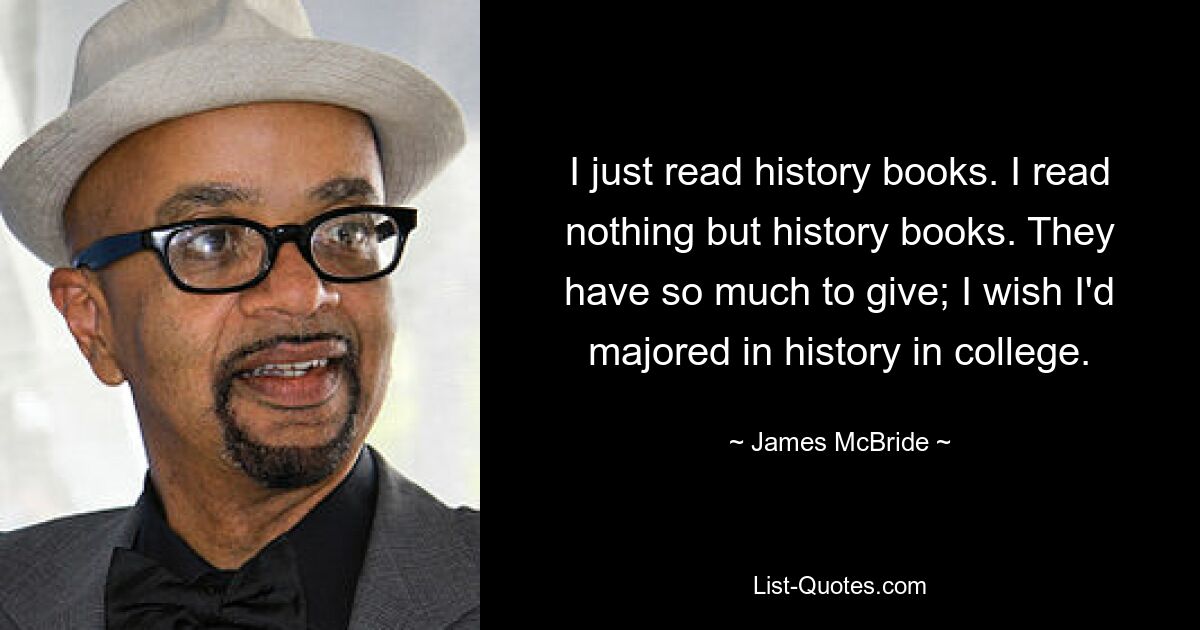 I just read history books. I read nothing but history books. They have so much to give; I wish I'd majored in history in college. — © James McBride