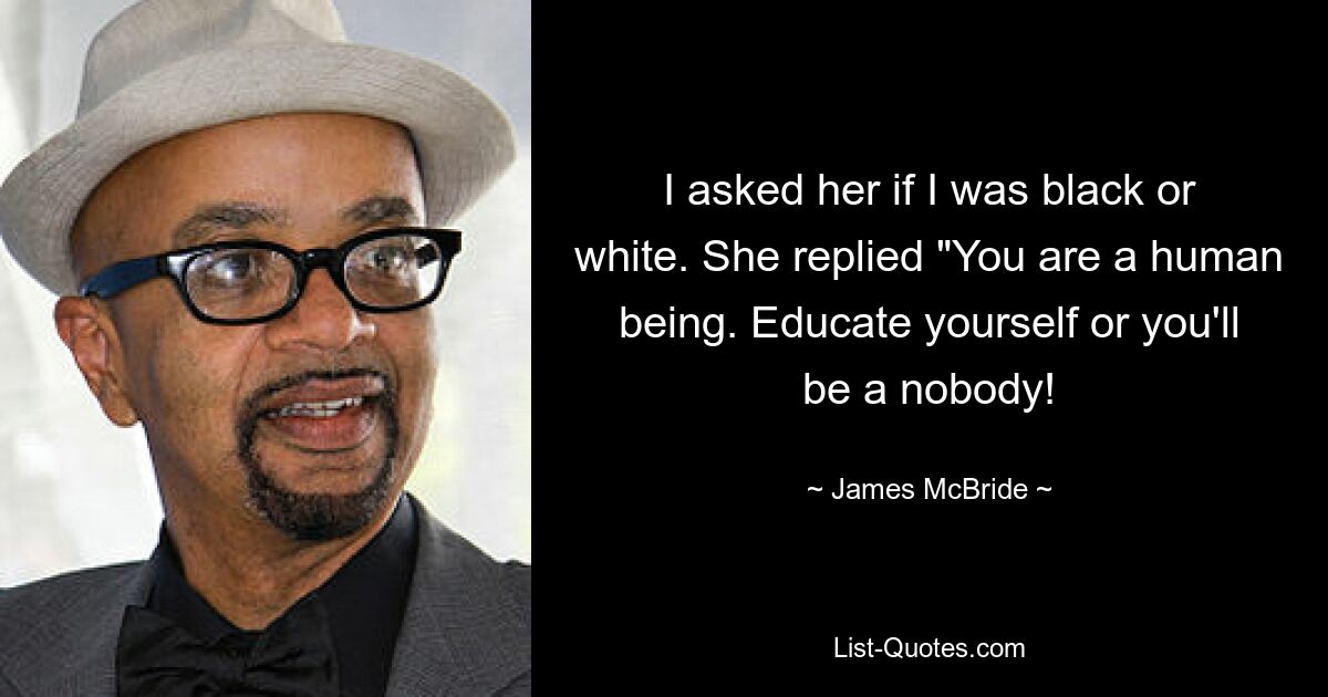 I asked her if I was black or white. She replied "You are a human being. Educate yourself or you'll be a nobody! — © James McBride