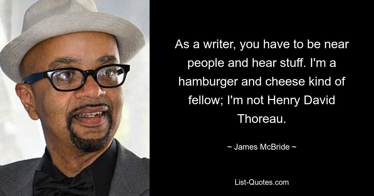 As a writer, you have to be near people and hear stuff. I'm a hamburger and cheese kind of fellow; I'm not Henry David Thoreau. — © James McBride