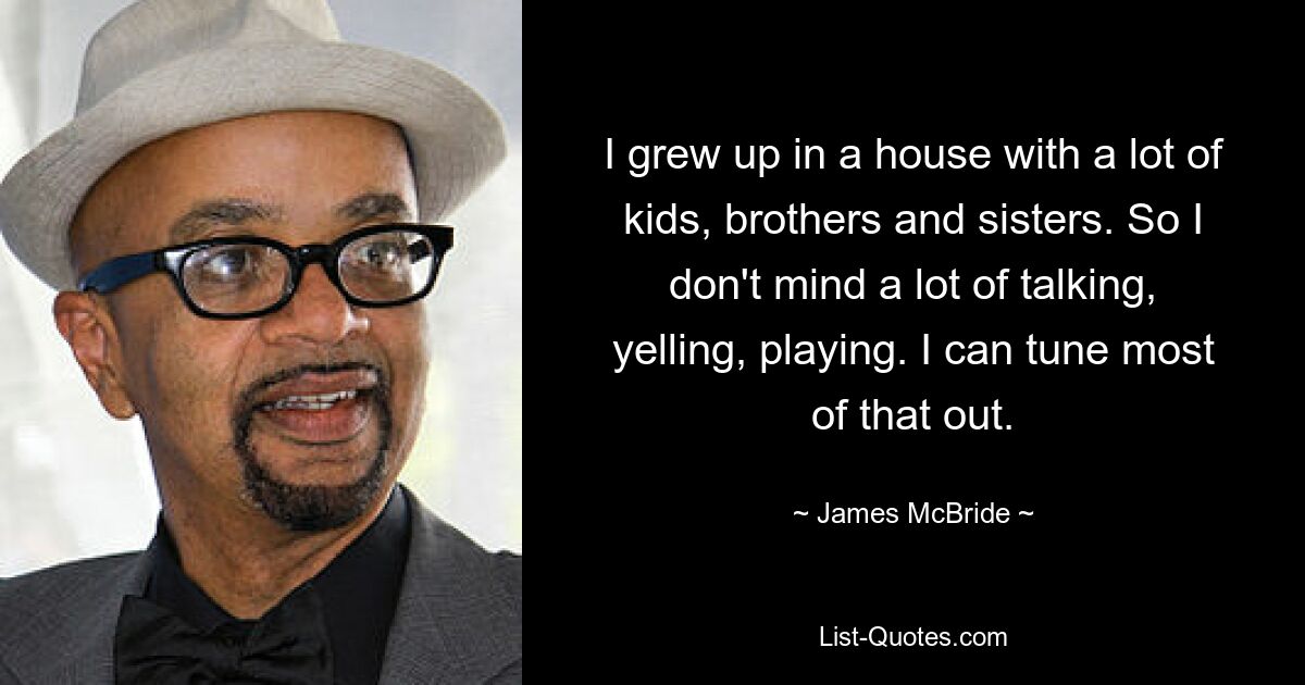 I grew up in a house with a lot of kids, brothers and sisters. So I don't mind a lot of talking, yelling, playing. I can tune most of that out. — © James McBride