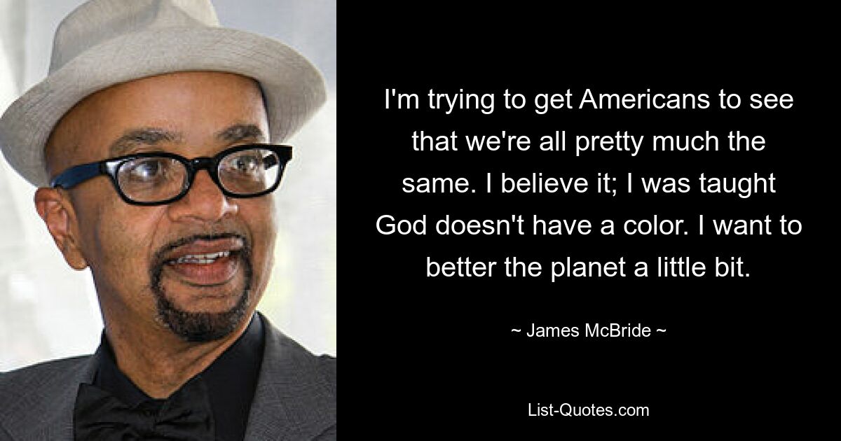 I'm trying to get Americans to see that we're all pretty much the same. I believe it; I was taught God doesn't have a color. I want to better the planet a little bit. — © James McBride