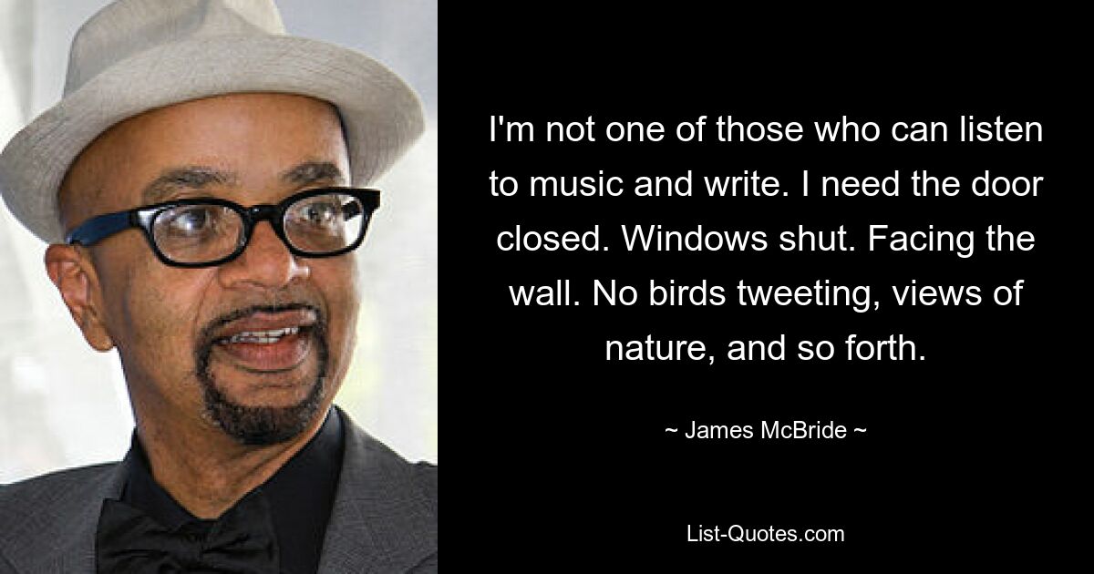 I'm not one of those who can listen to music and write. I need the door closed. Windows shut. Facing the wall. No birds tweeting, views of nature, and so forth. — © James McBride