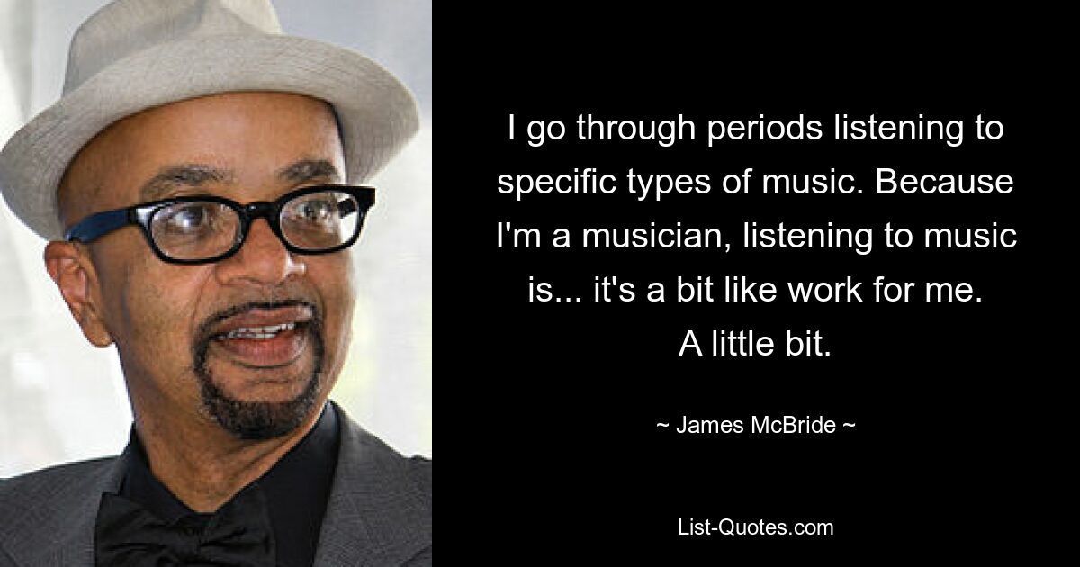 I go through periods listening to specific types of music. Because I'm a musician, listening to music is... it's a bit like work for me. A little bit. — © James McBride