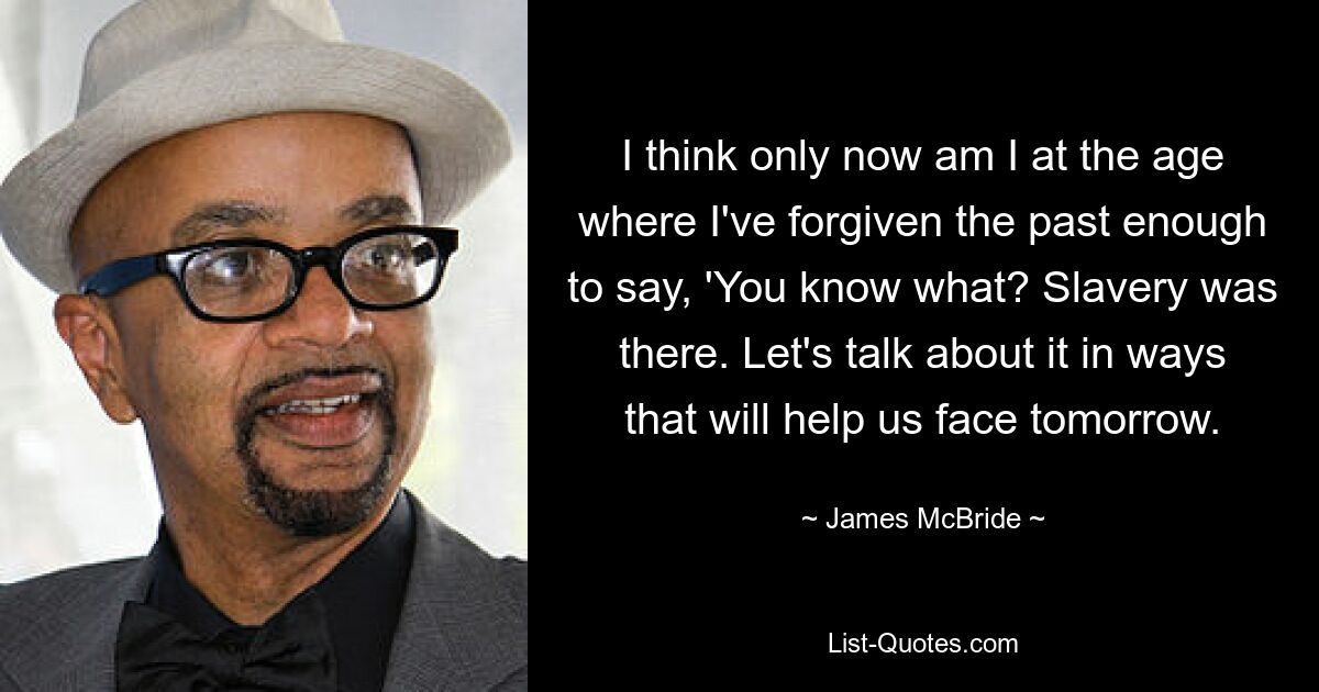 I think only now am I at the age where I've forgiven the past enough to say, 'You know what? Slavery was there. Let's talk about it in ways that will help us face tomorrow. — © James McBride