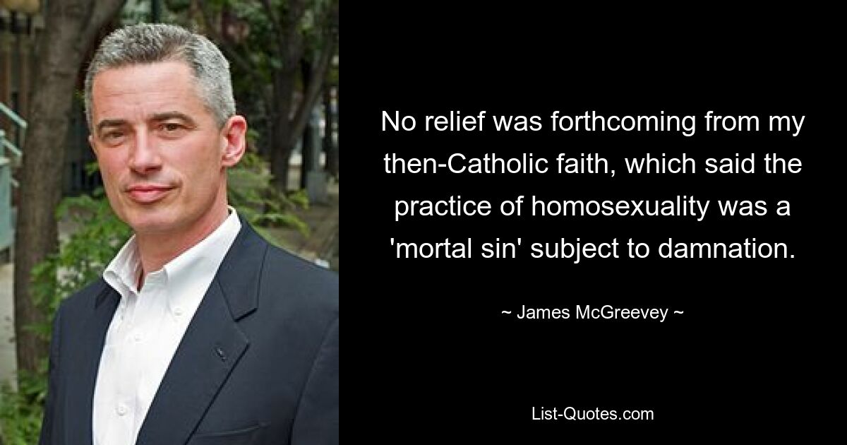 No relief was forthcoming from my then-Catholic faith, which said the practice of homosexuality was a 'mortal sin' subject to damnation. — © James McGreevey