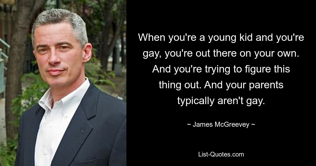 When you're a young kid and you're gay, you're out there on your own. And you're trying to figure this thing out. And your parents typically aren't gay. — © James McGreevey