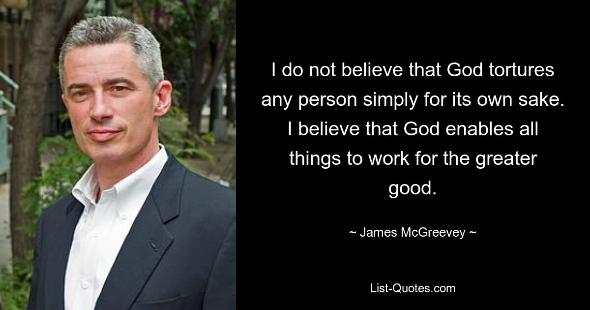 I do not believe that God tortures any person simply for its own sake. I believe that God enables all things to work for the greater good. — © James McGreevey