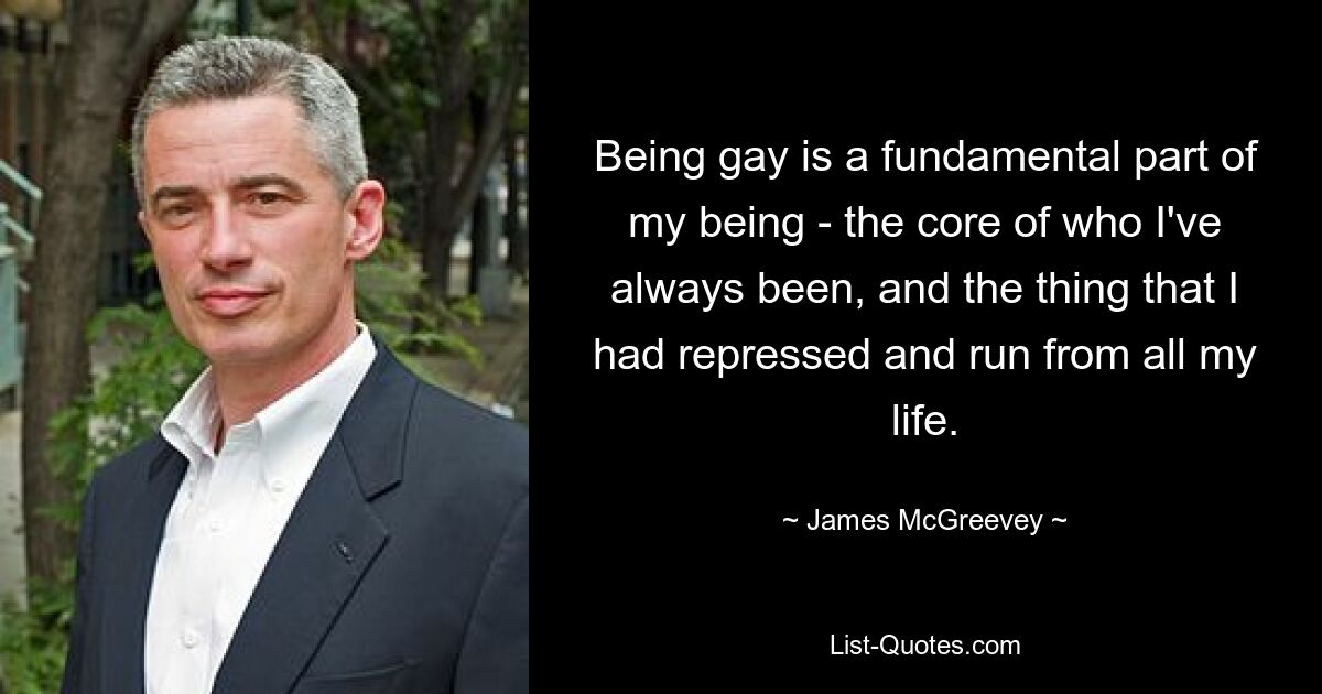 Being gay is a fundamental part of my being - the core of who I've always been, and the thing that I had repressed and run from all my life. — © James McGreevey