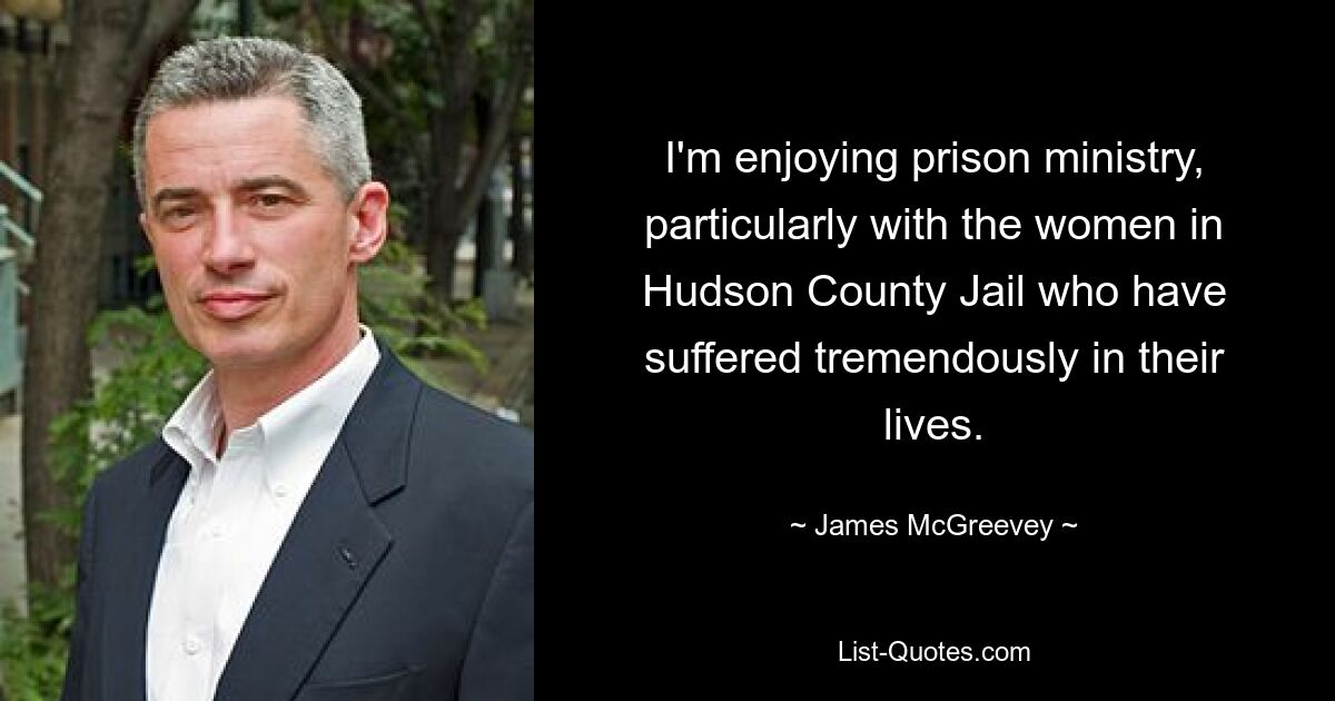 I'm enjoying prison ministry, particularly with the women in Hudson County Jail who have suffered tremendously in their lives. — © James McGreevey