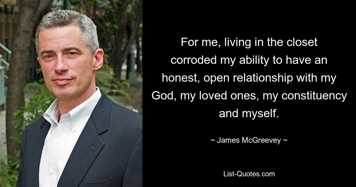 For me, living in the closet corroded my ability to have an honest, open relationship with my God, my loved ones, my constituency and myself. — © James McGreevey