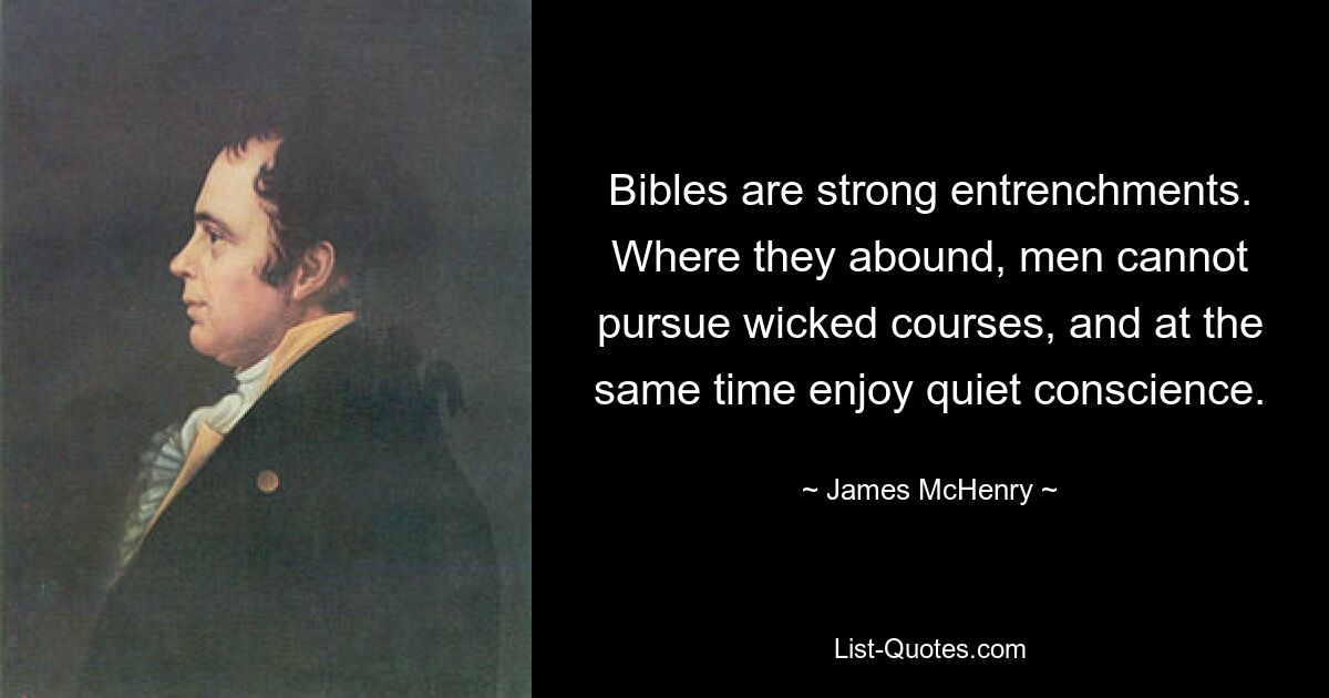 Bibles are strong entrenchments. Where they abound, men cannot pursue wicked courses, and at the same time enjoy quiet conscience. — © James McHenry