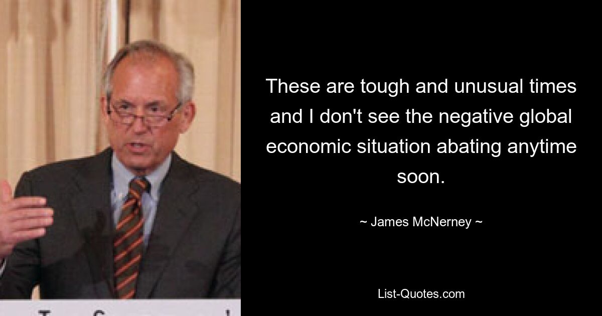 These are tough and unusual times and I don't see the negative global economic situation abating anytime soon. — © James McNerney