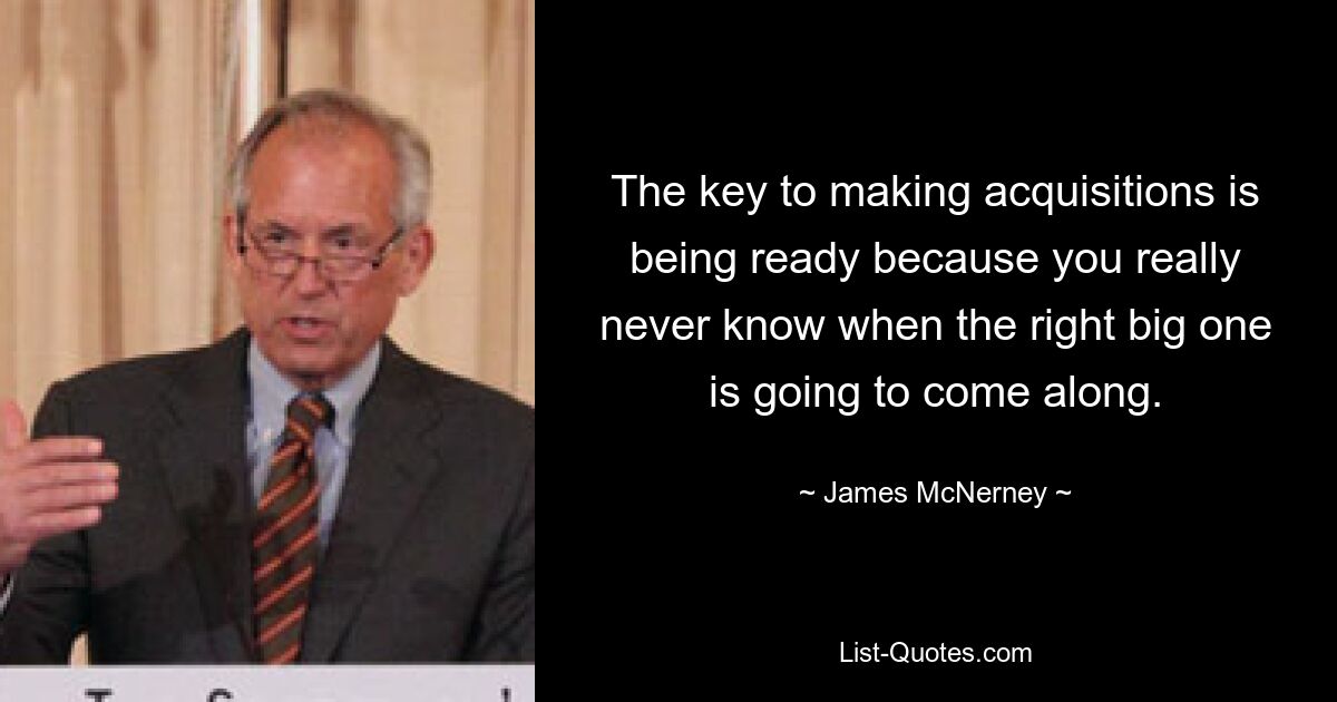 The key to making acquisitions is being ready because you really never know when the right big one is going to come along. — © James McNerney