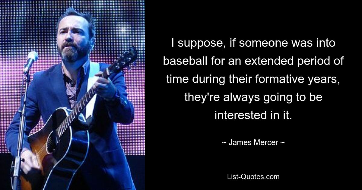 I suppose, if someone was into baseball for an extended period of time during their formative years, they're always going to be interested in it. — © James Mercer