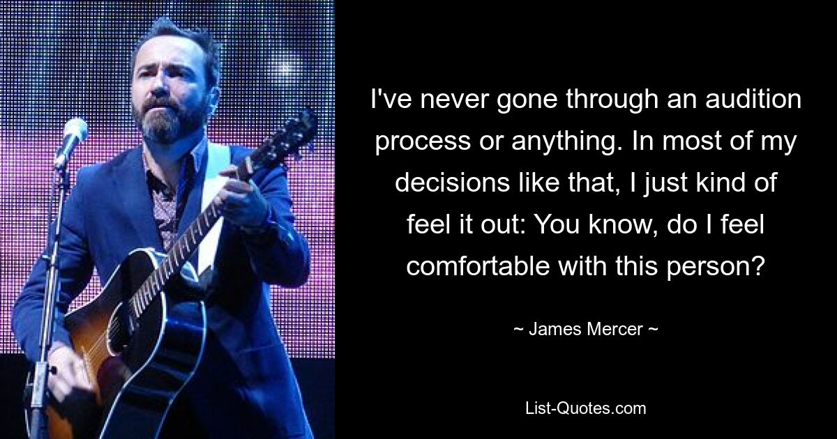 I've never gone through an audition process or anything. In most of my decisions like that, I just kind of feel it out: You know, do I feel comfortable with this person? — © James Mercer