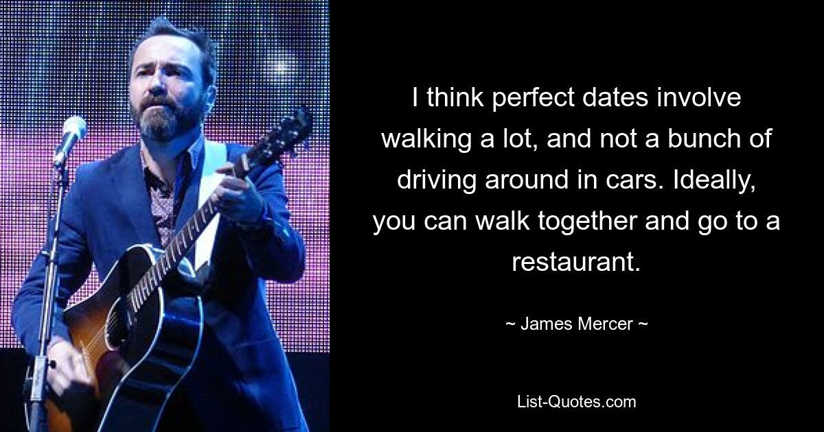 I think perfect dates involve walking a lot, and not a bunch of driving around in cars. Ideally, you can walk together and go to a restaurant. — © James Mercer