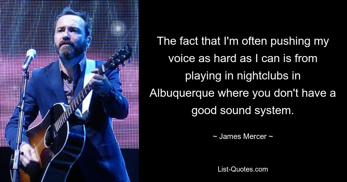 The fact that I'm often pushing my voice as hard as I can is from playing in nightclubs in Albuquerque where you don't have a good sound system. — © James Mercer