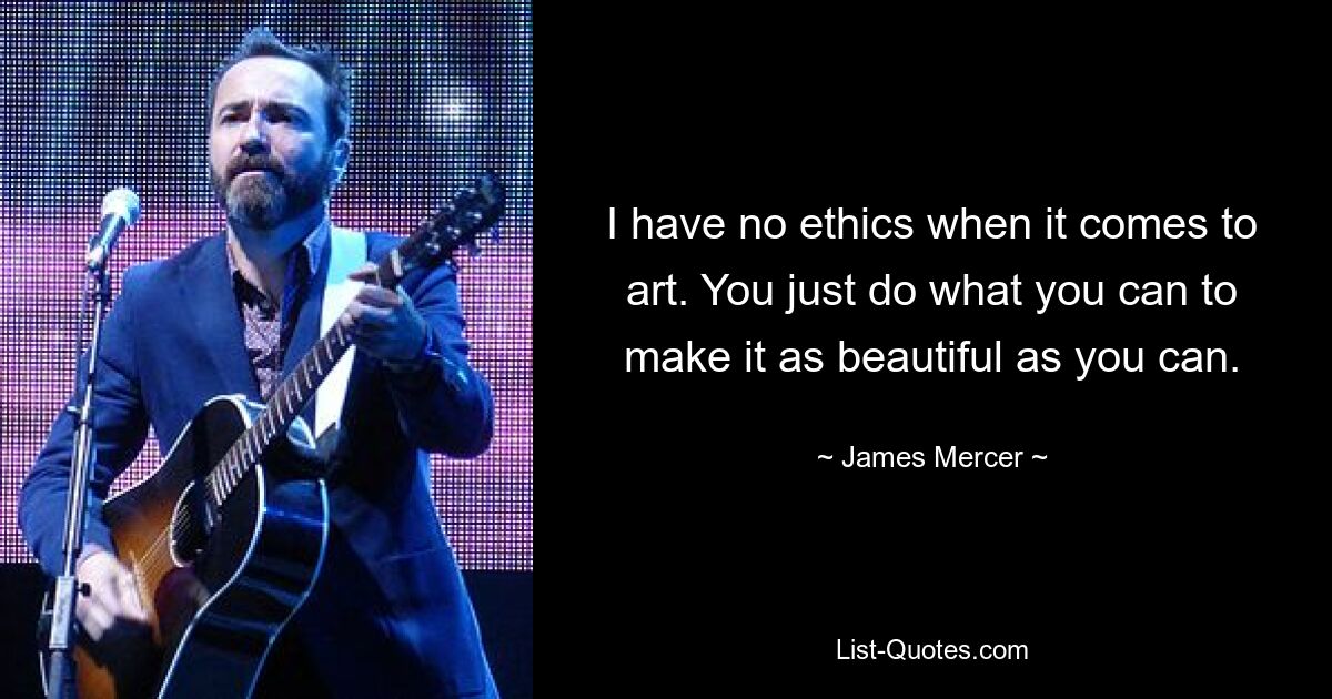 I have no ethics when it comes to art. You just do what you can to make it as beautiful as you can. — © James Mercer