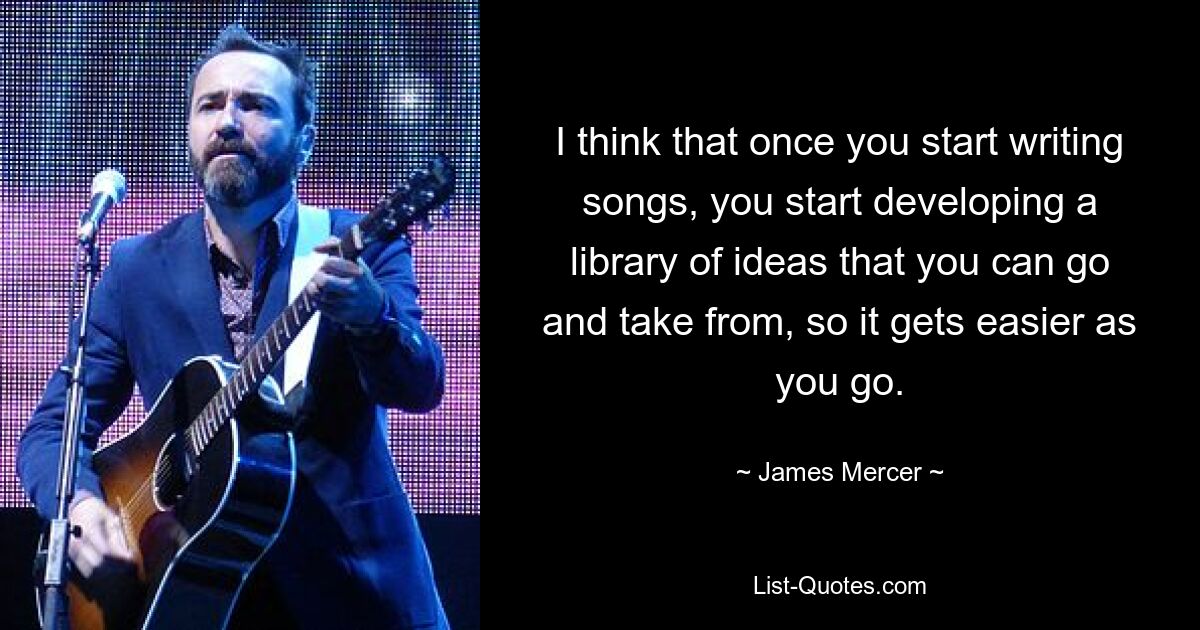 I think that once you start writing songs, you start developing a library of ideas that you can go and take from, so it gets easier as you go. — © James Mercer