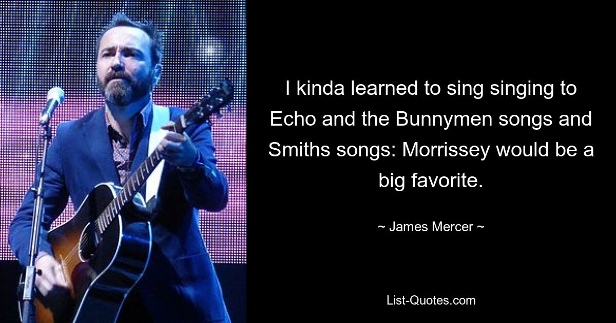 I kinda learned to sing singing to Echo and the Bunnymen songs and Smiths songs: Morrissey would be a big favorite. — © James Mercer