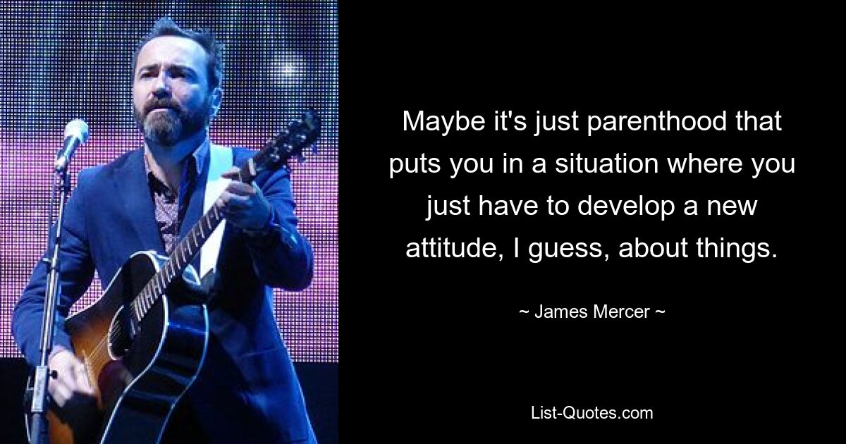 Maybe it's just parenthood that puts you in a situation where you just have to develop a new attitude, I guess, about things. — © James Mercer