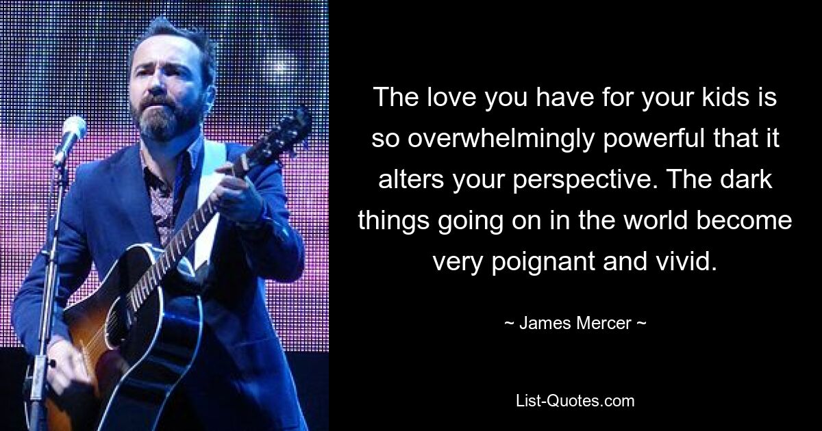 The love you have for your kids is so overwhelmingly powerful that it alters your perspective. The dark things going on in the world become very poignant and vivid. — © James Mercer