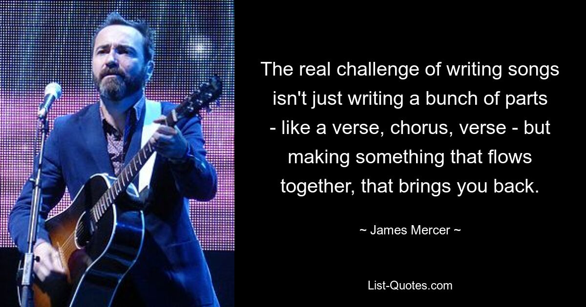 The real challenge of writing songs isn't just writing a bunch of parts - like a verse, chorus, verse - but making something that flows together, that brings you back. — © James Mercer